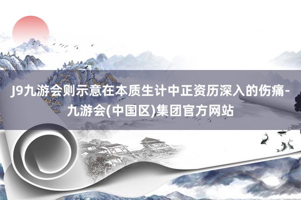 J9九游会则示意在本质生计中正资历深入的伤痛-九游会(中国区)集团官方网站