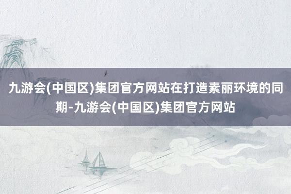九游会(中国区)集团官方网站在打造素丽环境的同期-九游会(中国区)集团官方网站