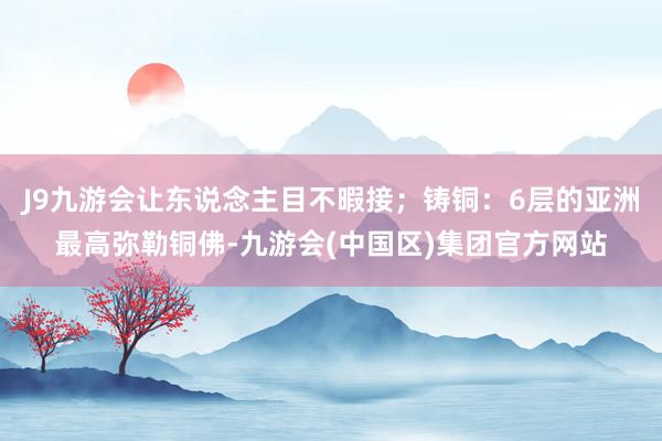 J9九游会让东说念主目不暇接；铸铜：6层的亚洲最高弥勒铜佛-九游会(中国区)集团官方网站