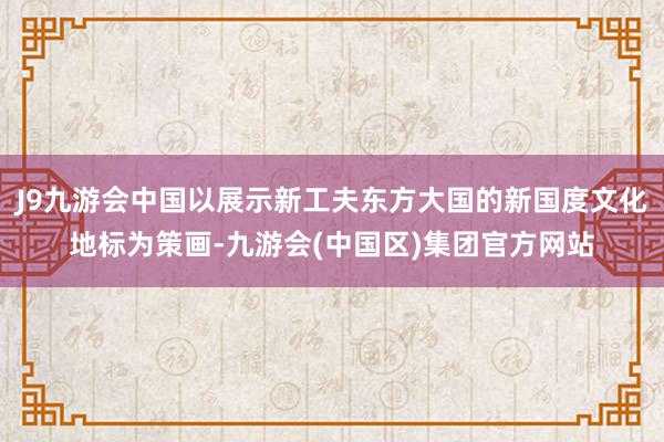 J9九游会中国以展示新工夫东方大国的新国度文化地标为策画-九游会(中国区)集团官方网站