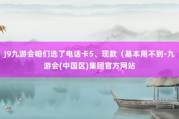 J9九游会咱们选了电话卡5、现款（基本用不到-九游会(中国区)集团官方网站