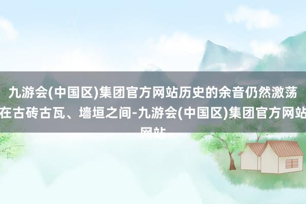 九游会(中国区)集团官方网站历史的余音仍然激荡在古砖古瓦、墙垣之间-九游会(中国区)集团官方网站