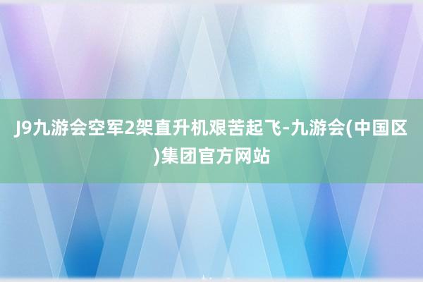 J9九游会空军2架直升机艰苦起飞-九游会(中国区)集团官方网站