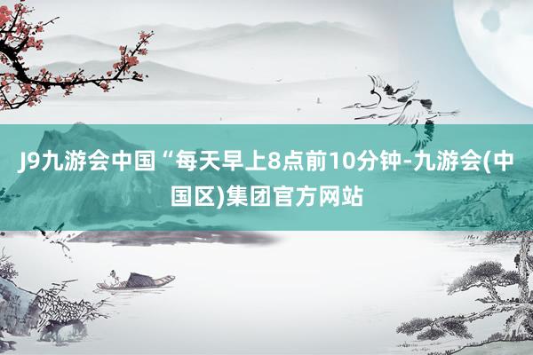 J9九游会中国“每天早上8点前10分钟-九游会(中国区)集团官方网站