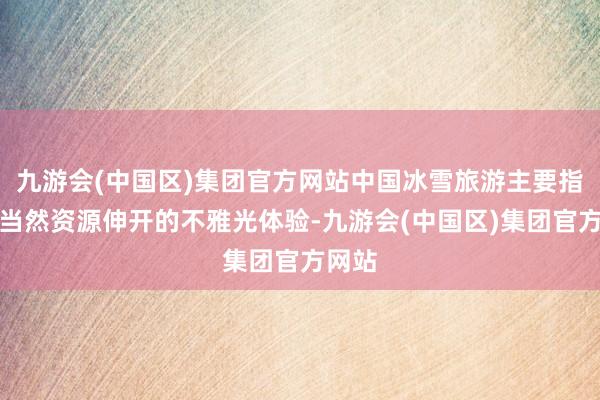 九游会(中国区)集团官方网站中国冰雪旅游主要指围绕当然资源伸开的不雅光体验-九游会(中国区)集团官方网站