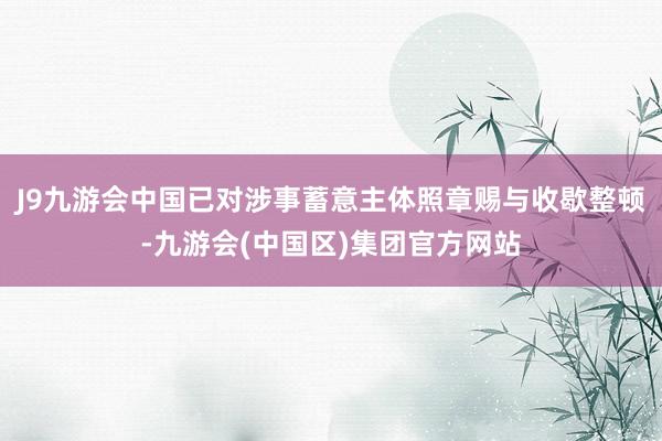 J9九游会中国已对涉事蓄意主体照章赐与收歇整顿-九游会(中国区)集团官方网站
