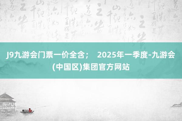 J9九游会门票一价全含；  2025年一季度-九游会(中国区)集团官方网站