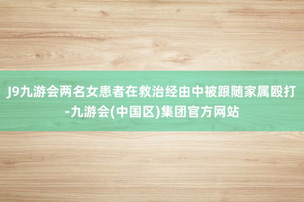 J9九游会两名女患者在救治经由中被跟随家属殴打-九游会(中国区)集团官方网站