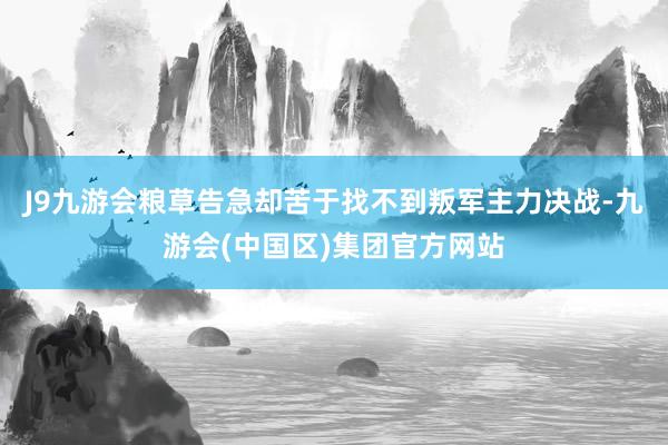 J9九游会粮草告急却苦于找不到叛军主力决战-九游会(中国区)集团官方网站