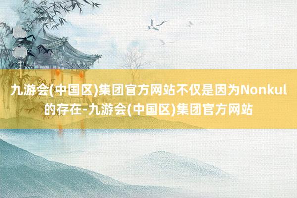 九游会(中国区)集团官方网站不仅是因为Nonkul的存在-九游会(中国区)集团官方网站