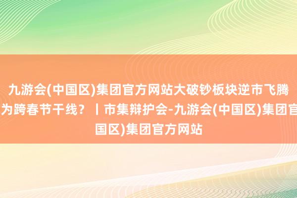 九游会(中国区)集团官方网站大破钞板块逆市飞腾 能否成为跨春节干线?丨市集辩护会-九游会(中国区)集团官方网站