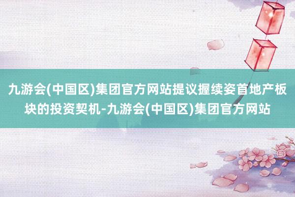 九游会(中国区)集团官方网站提议握续姿首地产板块的投资契机-九游会(中国区)集团官方网站