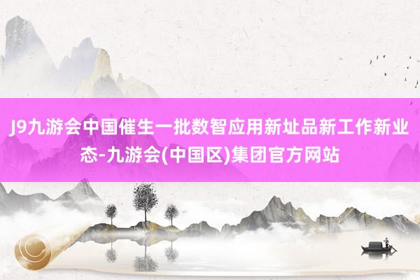 J9九游会中国催生一批数智应用新址品新工作新业态-九游会(中国区)集团官方网站