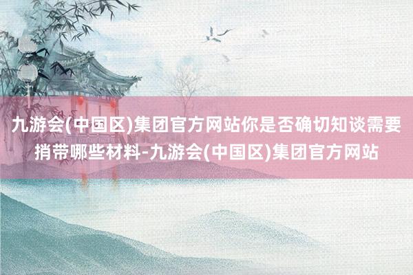 九游会(中国区)集团官方网站你是否确切知谈需要捎带哪些材料-九游会(中国区)集团官方网站