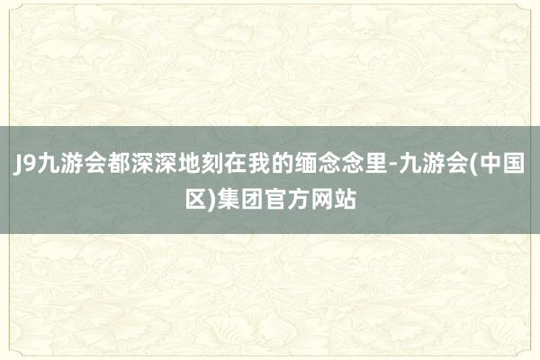 J9九游会都深深地刻在我的缅念念里-九游会(中国区)集团官方网站