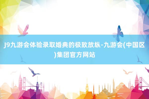 J9九游会体验录取婚典的极致放纵-九游会(中国区)集团官方网站