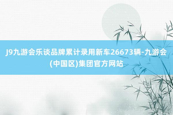 J9九游会乐谈品牌累计录用新车26673辆-九游会(中国区)集团官方网站