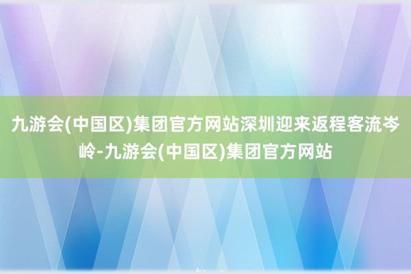 九游会(中国区)集团官方网站深圳迎来返程客流岑岭-九游会(中国区)集团官方网站