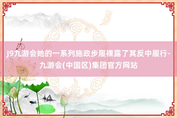 J9九游会她的一系列施政步履裸露了其反中履行-九游会(中国区)集团官方网站