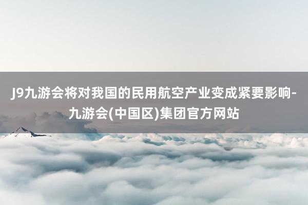 J9九游会将对我国的民用航空产业变成紧要影响-九游会(中国区)集团官方网站