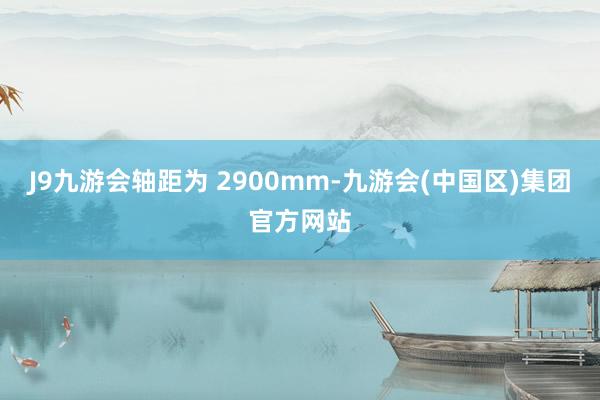 J9九游会轴距为 2900mm-九游会(中国区)集团官方网站