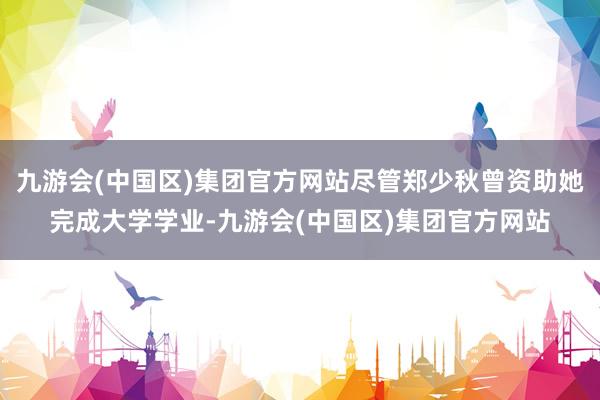 九游会(中国区)集团官方网站尽管郑少秋曾资助她完成大学学业-九游会(中国区)集团官方网站