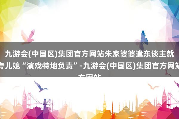 九游会(中国区)集团官方网站朱家婆婆逢东谈主就夸儿媳“演戏特地负责”-九游会(中国区)集团官方网站