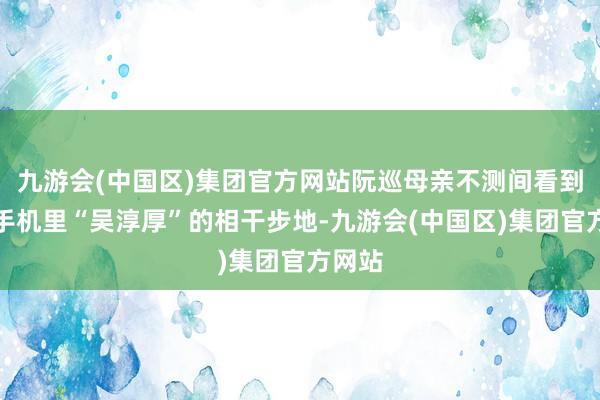 九游会(中国区)集团官方网站阮巡母亲不测间看到了他手机里“吴淳厚”的相干步地-九游会(中国区)集团官方网站