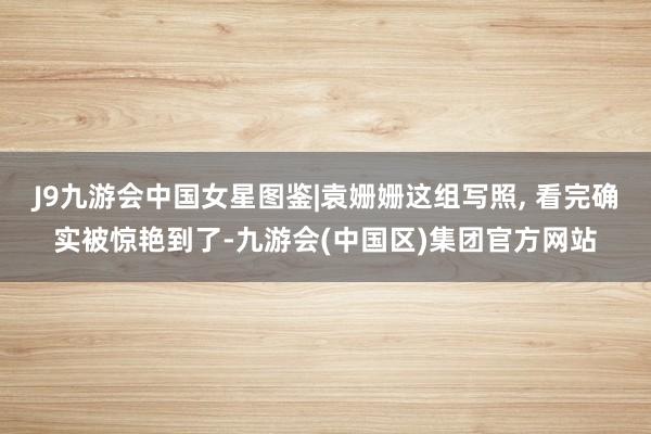 J9九游会中国女星图鉴|袁姗姗这组写照, 看完确实被惊艳到了-九游会(中国区)集团官方网站