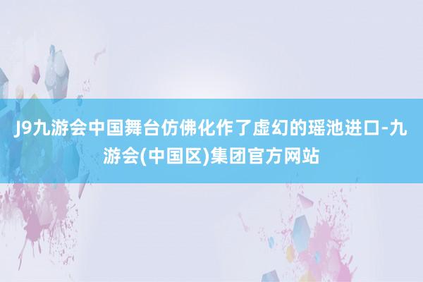 J9九游会中国舞台仿佛化作了虚幻的瑶池进口-九游会(中国区)集团官方网站