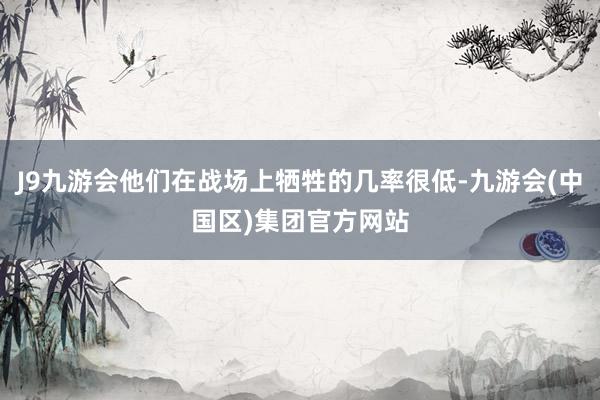 J9九游会他们在战场上牺牲的几率很低-九游会(中国区)集团官