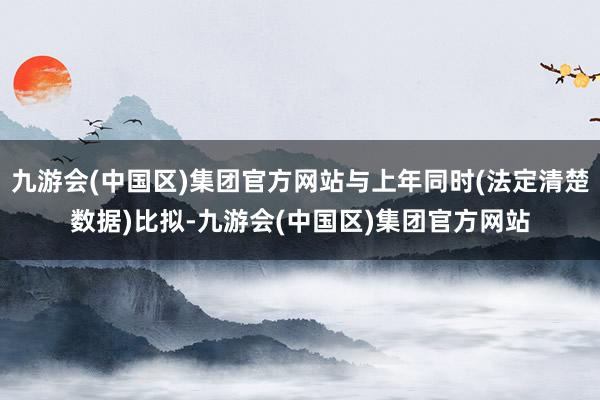 九游会(中国区)集团官方网站与上年同时(法定清楚数据)比拟-