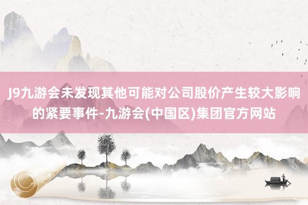 J9九游会未发现其他可能对公司股价产生较大影响的紧要事件-九游会(中国区)集团官方网站