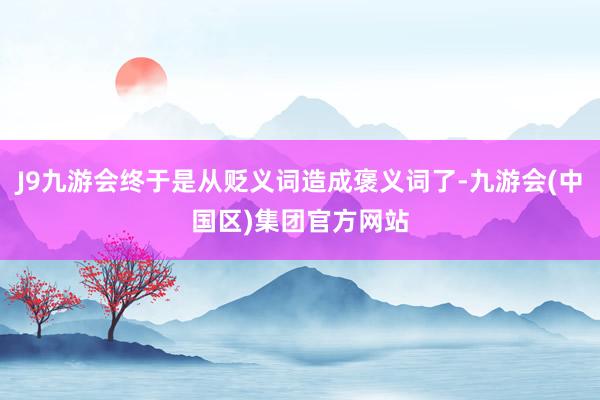 J9九游会终于是从贬义词造成褒义词了-九游会(中国区)集团官方网站