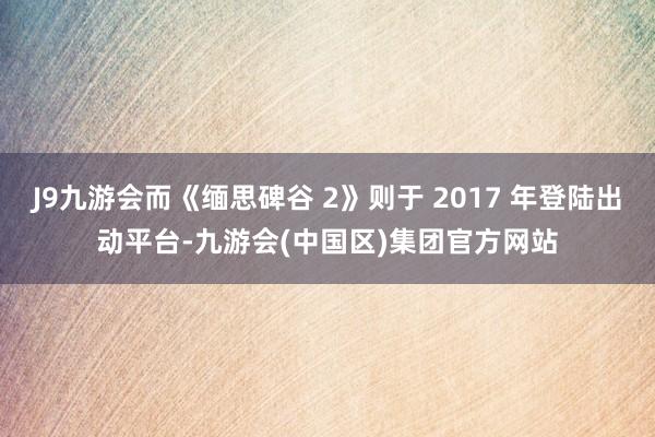 J9九游会而《缅思碑谷 2》则于 2017 年登陆出动平台-九游会(中国区)集团官方网站