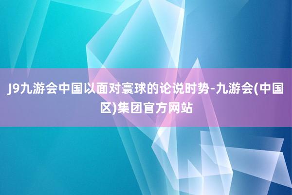 J9九游会中国以面对寰球的论说时势-九游会(中国区)集团官方网站