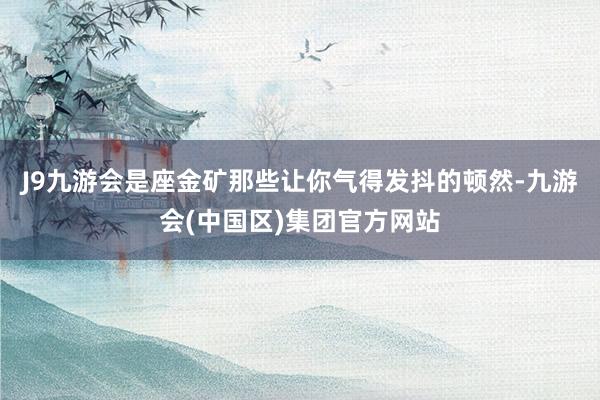 J9九游会是座金矿那些让你气得发抖的顿然-九游会(中国区)集团官方网站