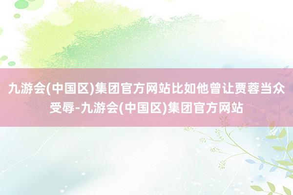 九游会(中国区)集团官方网站比如他曾让贾蓉当众受辱-九游会(中国区)集团官方网站