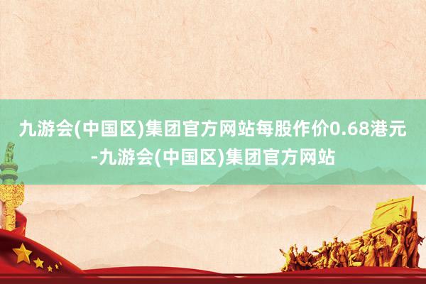 九游会(中国区)集团官方网站每股作价0.68港元-九游会(中国区)集团官方网站