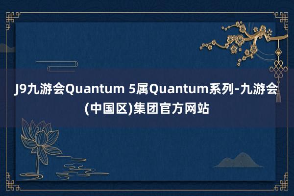 J9九游会Quantum 5属Quantum系列-九游会(中国区)集团官方网站