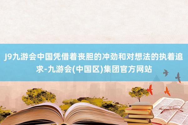 J9九游会中国凭借着丧胆的冲劲和对想法的执着追求-九游会(中国区)集团官方网站