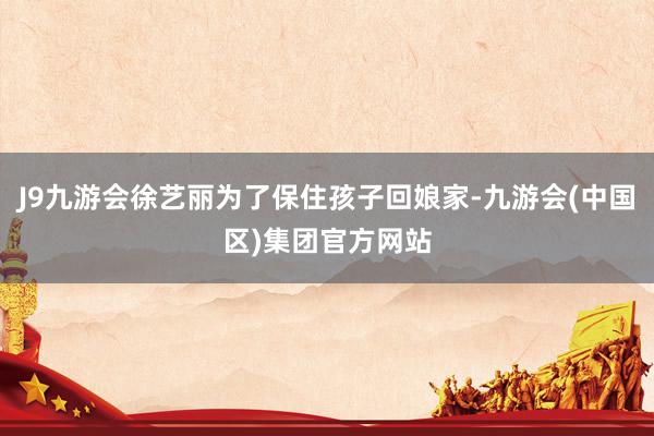 J9九游会徐艺丽为了保住孩子回娘家-九游会(中国区)集团官方网站