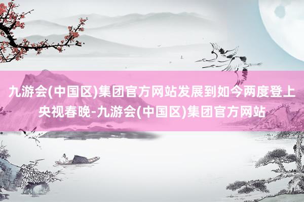 九游会(中国区)集团官方网站发展到如今两度登上央视春晚-九游会(中国区)集团官方网站