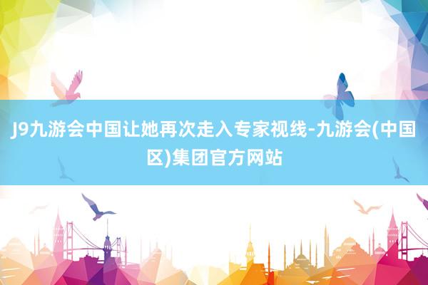 J9九游会中国让她再次走入专家视线-九游会(中国区)集团官方网站