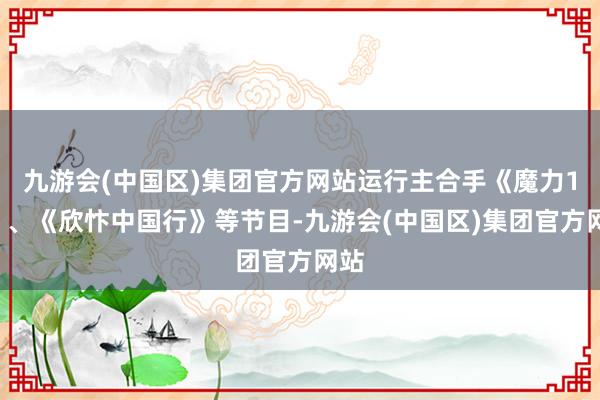 九游会(中国区)集团官方网站运行主合手《魔力12》、《欣忭中国行》等节目-九游会(中国区)集团官方网站