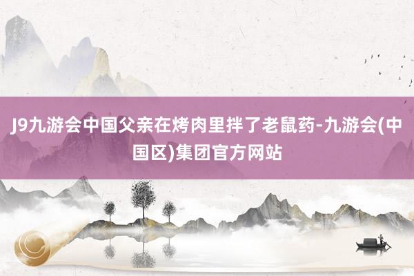 J9九游会中国父亲在烤肉里拌了老鼠药-九游会(中国区)集团官方网站