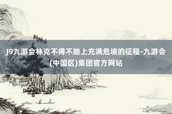 J9九游会林克不得不踏上充满危境的征程-九游会(中国区)集团官方网站