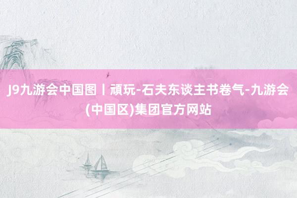 J9九游会中国图丨頑玩-石夫东谈主书卷气-九游会(中国区)集团官方网站