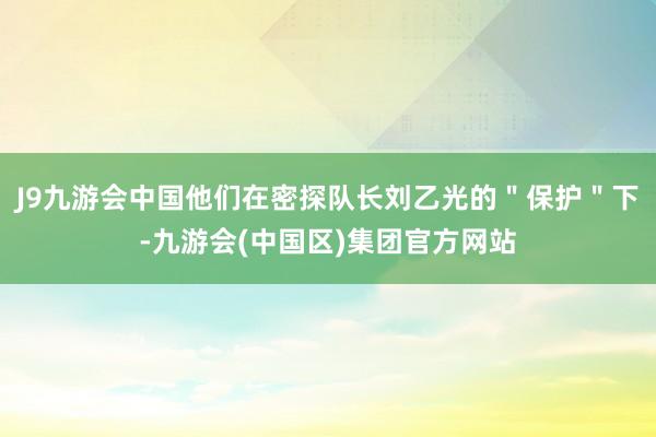 J9九游会中国他们在密探队长刘乙光的＂保护＂下-九游会(中国区)集团官方网站