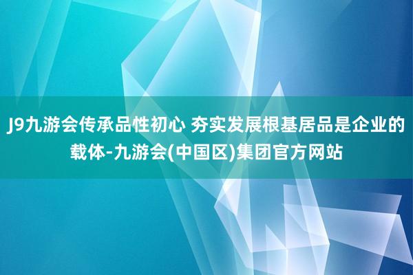 J9九游会传承品性初心 夯实发展根基居品是企业的载体-九游会(中国区)集团官方网站
